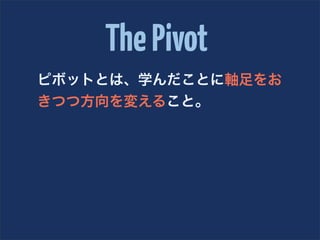 The Pivot
ピボットとは、学んだことに軸足をお
きつつ方向を変えること。
 