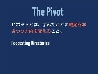 The Pivot
ピボットとは、学んだことに軸足をお
きつつ方向を変えること。

Podcasting Directories
 