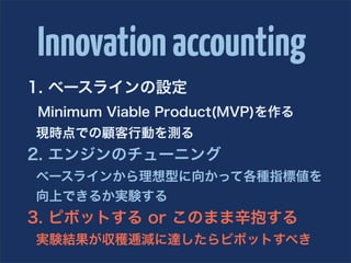 Innovation accounting
1. ベースラインの設定
Minimum Viable Product(MVP)を作る
現時点での顧客行動を測る
2. エンジンのチューニング
ベースラインから理想型に向かって各種指標値を
向上できるか実験する
3. ピボットする or このまま辛抱する
実験結果が収穫逓減に達したらピボットすべき
 