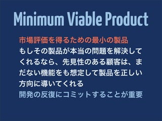 Minimum Viable Product
市場評価を得るための最小の製品
もしその製品が本当の問題を解決して
くれるなら、先見性のある顧客は、ま
だない機能をも想定して製品を正しい
方向に導いてくれる
開発の反復にコミットすることが重要
 