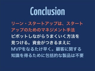 Conclusion
リーン・スタートアップは、スタート
アップのためのマネジメント手法
ピボットしながらうまくいく方法を
見つける。資金がつきるまえに
MVPをなるたけ早く。顧客に関する
知識を得るために包括的な製品は不要
 