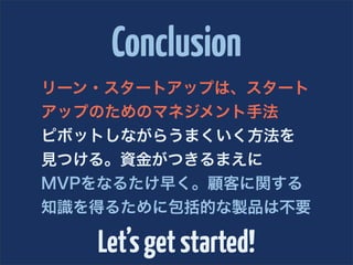Conclusion
リーン・スタートアップは、スタート
アップのためのマネジメント手法
ピボットしながらうまくいく方法を
見つける。資金がつきるまえに
MVPをなるたけ早く。顧客に関する
知識を得るために包括的な製品は不要

   Let’s get started!
 