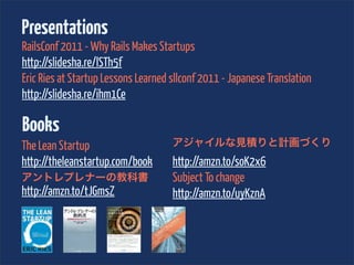 Presentations
RailsConf 2011 - Why Rails Makes Startups
http://slidesha.re/lSTh5f
Eric Ries at Startup Lessons Learned sllconf 2011 - Japanese Translation
http://slidesha.re/ihm1Ce

Books
The Lean Startup                     アジャイルな見積りと計画づくり
http://theleanstartup.com/book       http://amzn.to/soK2x6
アントレプレナーの教科書                         Subject To change
http://amzn.to/tJGmsZ                http://amzn.to/uyKznA
 