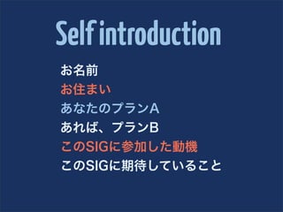 Self introduction
お名前
お住まい
あなたのプランA
あれば、プランB
このSIGに参加した動機
このSIGに期待していること
 