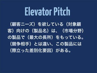 Elevator Pitch
（顧客ニーズ）を欲している（対象顧
客）向けの（製品名）は、（市場分野）
の製品で（最大の長所）をもっている。
（競争相手）とは違い、この製品には
（際立った差別化要因）がある。
 
