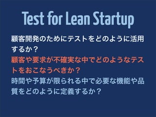 Test for Lean Startup
顧客開発のためにテストをどのように活用
するか？
顧客や要求が不確実な中でどのようなテス
トをおこなうべきか？
時間や予算が限られる中で必要な機能や品
質をどのように定義するか？
 