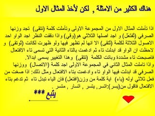 هناك الكثير من الامثلة ,  لكن لأخذ المثال الاول اذا تأملت المثال الاول من المجموعة الاولى وتأملت كلمة  ( تتقى )  تجد وزنها الصرفي  ( تُفتَعَل )  و اجد اصلها الثلاثي هو ( وقي )  واذا دققت النظر اجد الواو احد الاصول الثلاثة لكلمة  ( تُتقى )  الا انها لم تظهر فيها ولو ظهرت لكانت  ( تُوتقى )  و لاحظت ان الواو قد ابدلت تاء ثم ادغمت بالتاء الثانية التي تسمى تاء الافتعال فاصبحت تاء مشددة وباتت الكلمة  ( تتقى )  وهذا التغيير يسمى ابدالا . واذا تاملت المثال الثاني في المجموعة الاولى اجد كلمة  ( الاتصال )  ووزنها الصرفي قد ابدلت فيها الواو تاء وادغمت بتاء الافتعال ومثل ذلك :  اذا صغت من فعل ثلاثي اوله  ( ياء )  اية كلمة من وزن ( افتعل )  فان الياء تبدل تاء  ثم تدغم بتاء الافتعال فاقول من ( يسر ): اتسر ,  يتسر  ,  اتسار  ,  متسر  . يتبع *** 