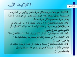 استنتج الابدال : هو جعل حرف مكان حرف اخر ويكون في الاحرف الصحيحة يجعل احدها مكان الاخر كما يكون في الاحرف المعتلة يجعل حرف صحيح مكان حرف معتل  . اذا كانت فاء ( افتعل )  واوا او ياءً  ابدلت الواو او الياء تاءً في صيغة ( افتعل ) ومصدرها و مشتقاتها ثم ادغمت بتاء الافتعال مثل  ( اتسع , يتسع , اتساع , متسع ,) اذا كانت فاء ( افتعل )  دالا او ذالا او زايا ابدلت تاء الافتعال دالا تاء الافتعال دالا في صيغة ( افتعل ) ومصدرها ومشتقاتها مثل : ( ادهن , مدهن ,...) اذا كانت فاء ( افتعل )  صادا او ضادا او ظاءا اوطاءا ابدلت تاء الافتعال طاءً في صيغة ( افتعل )  ومصدرها ومشتقاتها مثل  ( اصطخب ,...) الإبدال 