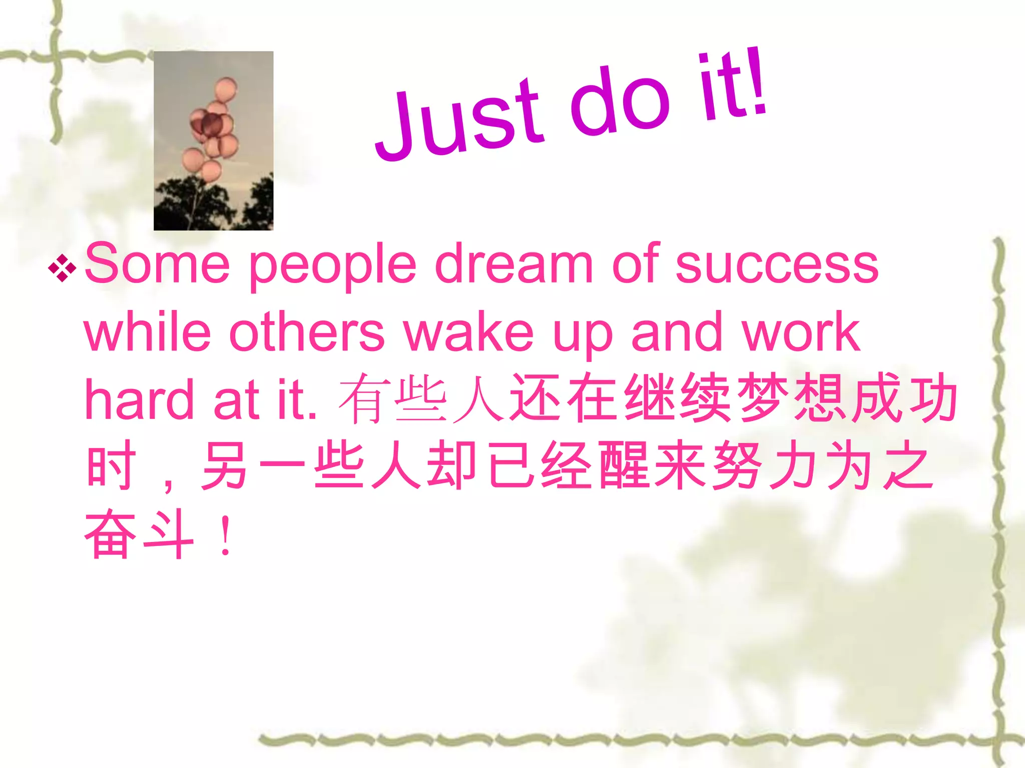  Some  people dream of success
 while others wake up and work
 hard at it. 有些人还在继续梦想成功
 时，另一些人却已经醒来努力为之
 奋斗！
 