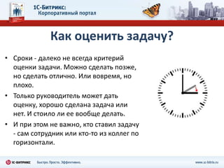 Как оценить задачу?
• Сроки - далеко не всегда критерий
  оценки задачи. Можно сделать позже,
  но сделать отлично. Или вовремя, но
  плохо.
• Только руководитель может дать
  оценку, хорошо сделана задача или
  нет. И стоило ли ее вообще делать.
• И при этом не важно, кто ставил задачу
  - сам сотрудник или кто-то из коллег по
  горизонтали.
 