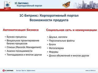 1С-Битрикс: Корпоративный портал
                  Возможности продукта

Автоматизация бизнеса             Социальная сеть и коммуникации

 • Бизнес-процессы                • Друзья, коллеги
 • Визуальное проектирование      • Персональные файлы
   бизнес-процессов               • Блоги
 • Списки (Records Management)    • Фотогалереи
 • Анализ посещаемости            • Форумы
 • Техподдержка и многое другое   • Доска объявлений и многое другое
 