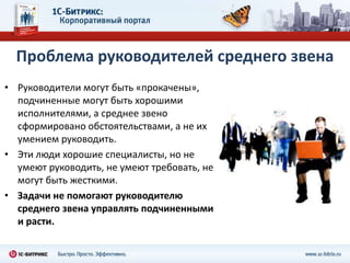 Проблема руководителей среднего звена
• Руководители могут быть «прокачены»,
  подчиненные могут быть хорошими
  исполнителями, а среднее звено
  сформировано обстоятельствами, а не их
  умением руководить.
• Эти люди хорошие специалисты, но не
  умеют руководить, не умеют требовать, не
  могут быть жесткими.
• Задачи не помогают руководителю
  среднего звена управлять подчиненными
  и расти.
 