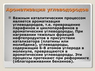 Ароматизация углеводородов  Важным каталитическим процессом является ароматизация углеводородов, т.е. превращение парафинов и циклопарафинов в ароматические углеводороды. При нагревании тяжелых фракций нефтепродуктов в присутствии катализатора (платины или молибдена), углеводороды, содержащие 6-8 атомов углерода в молекуле, превращаются в ароматические углеводороды. Эти процессы протекают при реформинге (облагораживании бензинов). 