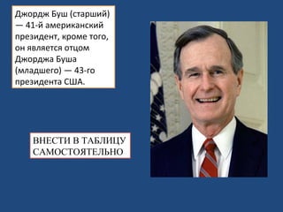Джордж Буш (старший) — 41-й американский президент, кроме того, он является отцом Джорджа Буша (младшего) — 43-го президента США. ВНЕСТИ В ТАБЛИЦУ САМОСТОЯТЕЛЬНО 