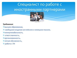 Специалист по работе с
           иностранными партнерами


Требования:
высшее образование,
 свободное владение английским и немецким языком,
коммуникабельность,
 ответственность,
организованность,
легкая обучаемость,
 работа с ПК
 