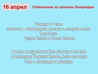 16 април  Ученици от 6 клас  участваха в общоградския празник с лазарски песни. Подготвиха  Румяна Калева и Станка Илиева.  В ролята на журналисти бяха ученици от 9-а клас  с ръководител Копринка Калчева, които изготвиха  табло с материали от празника. Отбелязване на празника Лазаровден 