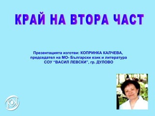 КРАЙ НА ВТОРА ЧАСТ Презентацията изготви :  КОПРИНКА КАЛЧЕВА,  председател на МО- Български език и литература СОУ “ВАСИЛ ЛЕВСКИ”, гр. ДУЛОВО 