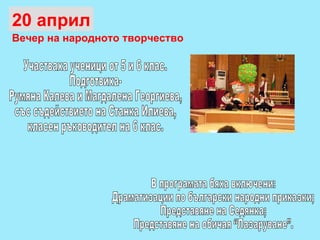 20 април Вечер на народното творчество Участваха ученици от 5 и 6 клас.  Подготвиха-  Румяна Калева и Магдалена Георгиева,  със съдействието на Станка Илиева,  класен ръководител на 6 клас.  В програмата бяха включени: Драматизации по български народни приказки;  Представяне на Седянка; Представяне на обичая “Лазаруване”. 