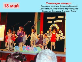 Училищен концерт.  Сценария подготви Копринка Калчева.  Организация, подготовка и провеждане-  Копринка Калчева и Стелиян Тотев  18 май 