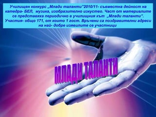 МЛАДИ ТАЛАНТИ Училищен конкурс „Млади таланти”2010/11- съвместна дейност на катедра- БЕЛ,  музика, изобразително изкуство. Част от материалите се представяха периодично в училищния кът  „Млади таланти”. Участия- общо 171, от които 1 гост. Връчени са поздравителни адреси на най- добре изявилите се участници  