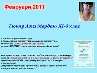 първа поощрителна награда  в Националния литературен конкурс за литературно  творчество  „Петя Дубарова”, гр. Бургас   раздел “ПОЕЗИЯ”, със стихотворението „ Аз не знам” Февруари,2011 класирана на трето място в шести областен литературен конкурс  на тема  „Нищо в живота не е в състояние да ни свали от седлото” ,  оранизиран от ПГМТ „ Владимир Комаров” гр. Силистра-  с есе на тема:  „ Вървейки бавно през пустинята, виждам света около мен  и търся моето място в него…”   Гюняр Азиз Мердан - XI -б клас 
