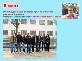 Олимпиада по БЕЛ- областен кръг, гр. Силистра-   участваха 10 ученика,  класиран за национален кръг-  Минко Тихомиров - 12 клас   6 март 