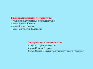 Български език и литература 3 групи с по 4 ученика, с преподаватели: 6 клас-Румяна Калева 7 клас-Донка Илиева 8 клас-Магдалена Георгиева География и икономика 2 групи, с преподаватели: 6 клас-Станка Илиева 8 клас-Семра Неждет- “Мултикултурното училище” 