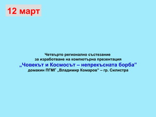 12 март Четвърто регионално състезание  за изработване на компютърна презентация „ Човекът и Космосът – непрекъсната борба” домакин ПГМГ „Владимир Комаров” – гр. Силистра 