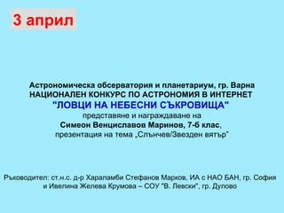 Астрономическа обсерватория и планетариум, гр. Варна НАЦИОНАЛЕН КОНКУРС ПО АСТРОНОМИЯ В ИНТЕРНЕТ  "ЛОВЦИ НА НЕБЕСНИ СЪКРОВИЩА"  представяне и награждаване на Симеон Венциславов Маринов, 7-б клас ,  презентация на тема „Слънчев/Звезден вятър” 3 април Ръководител: ст.н.с. д-р Хараламби Стефанов Марков, ИА с НАО БАН, гр. София  и Ивелина Желева Крумова – СОУ "В. Левски", гр. Дулово 