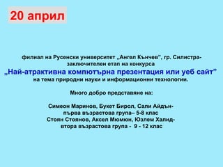 филиал на Русенски университет „Ангел Кънчев”, гр. Силистра- заключителен етап на конкурса  „ Най-атрактивна компютърна презентация или уеб сайт”  на тема природни науки и информационни технологии.  Много добро представяне на: Симеон Маринов, Букет Бирол, Сали Айдън-  първа възрастова група– 5-8 клас  Стоян Стоянов, Аксел Мюмюн, Юзлем Халид-  втора възрастова група -  9 - 12 клас 20 април 
