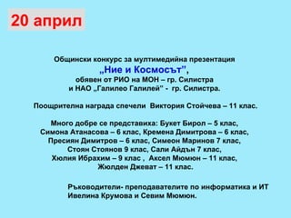 Общински конкурс за мултимедийна презентация  „ Ние и Космосът” ,  обявен от РИО на МОН – гр. Силистра  и НАО „Галилео Галилей” -  гр. Силистра.  Поощрителна награда спечели  Виктория Стойчева – 11 клас. Много добре се представиха: Букет Бирол – 5 клас,  Симона Атанасова – 6 клас, Кремена Димитрова – 6 клас,  Пресиян Димитров – 6 клас, Симеон Маринов 7 клас,  Стоян Стоянов 9 клас, Сали Айдън 7 клас,  Хюлия Ибрахим – 9 клас ,  Аксел Мюмюн – 11 клас,  Жюлден Джеват – 11 клас. 20 април Ръководители- преподавателите по информатика и ИТ Ивелина Крумова и Севим Мюмюн. 