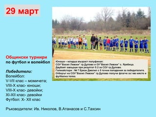 Общински турнири   по футбол и волейбол Победители: Волейбол:  V-V ІІ клас – момичета;  V ІІІ-Х клас- юноши;  V ІІІ-Х клас- девойки;  ХІ-ХІІ клас- девойки Футбол: Х- ХІІ клас Ръководители: Ив. Николов, В.Атанасов и С.Тахсин 29 март 