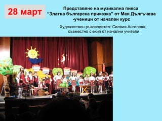 28 март Художествен ръководител: Силвия Ангелова,  съвместно с екип от начални учители Представяне на музикална пиеса  “ Златна българска приказка” от Мая Дългъчева  -ученици от начален курс 