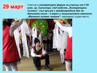 29 март Участие в  литературен форум за ученици от  I-VII  клас, гр. Силистра, под надслов „Литературни пътеки”, във връзка с международния ден на детската книга - 2 април и националната кампания „Малкото голямо четене" - завоювано първо място 