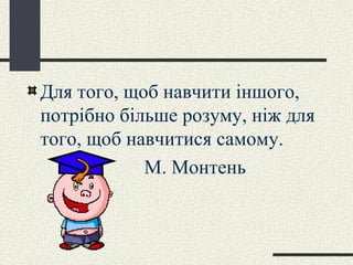 Для того, щоб навчити іншого, потрібно більше розуму, ніж для того, щоб навчитися самому. М. Монтень 