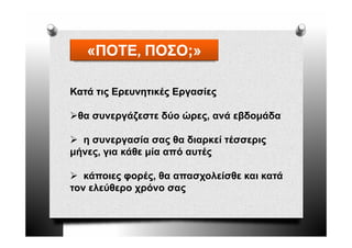 «ΠΟΤΕ, ΠΟΣΟ;»
   «ΠΟΤΕ,

Κατά τις Ερευνητικές Εργασίες
       ς ρ    η    ς ργ     ς

 θα συνεργάζεστε δύο ώρες, ανά εβδομάδα

  η συνεργασία σας θα διαρκεί τέσσερις
μήνες για κάθε μία από αυτές
μήνες,

   κάποιες φ ρ ς, θα απασχολείσθε και κατά
         ς φορές,        χ
τον ελεύθερο χρόνο σας
 