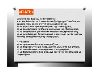 «ΓΙΑΤΙ;»
   ΓΙΑΤΙ
Οι Ε Ε θα σας δώσουν τις δυνατότητες
   να κινηθείτε έξω από το Αναλυτικό Πρόγραμμα Σπουδών, να
αφήσετε πίσω σας τη στεγνή απομνημόνευση και
(α) να φέρετε στο προσκήνιο θέματα της επιλογής σας,
(β) να ακολουθήσετε τα βήματα μιας ερευνητικής διαδικασίας,
(γ) να αποφασίσετε για το τελικό «προϊόν» της εργασίας σας,
( )
(δ) να ασκηθείτε στη διεπιστημονική προσέγγιση των ζητημάτων
           η        η       ημ     ή ρ    γγ η      ζη ημ
που σας απασχολούν ή σας ενδιαφέρουν,

   να μάθετε
(α) να οργανώνεσθε και να συνεργάζεστε,
(β) να διαμορφώνετε μια προβληματική γύρω από ένα ζήτημα,
(γ) να ανακαλύπτετε και να ερμηνεύετε πληροφορίες,
(δ) να διατυπώνετε το δικό σας λόγο και να τον υποστηρίζετε με
επιχειρήματα
 