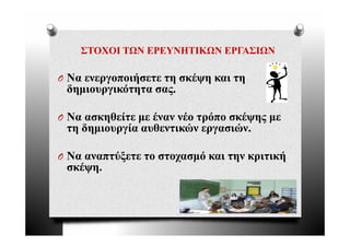 ΣΤΟΧΟΙ ΤΩΝ ΕΡΕΥΝΗΤΙΚΩΝ ΕΡΓΑΣΙΩΝ

O Να ενεργοποιήσετε τη σκέψη και τη
 δημιουργικότητα σας.

O Να ασκηθείτε με έναν νέο τρόπο σκέψης με
 τη δημιουργία αυθεντικών εργασιών.

O Να αναπτύξετε το στοχασμό και την κριτική
 σκέψη.
 