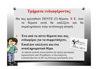 Τμήματα ενδιαφέροντος
Θα σας προταθούν ΠΕΝΤΕ (5) θέματα Ε Ε Από
                                       Ε.
   τα θέματα αυτά θα επιλέξετε και θα
   συμπληρώσετε στην αντίστοιχη αίτησή :

O   Ένα από τα πέντε θέματα που σας
    ενδιαφέρει για να συμμετάσχετε.
O   Επιπλέον επιλέγετε και ένα
    αναπληρωματικό θέμα.
O   Αν κάποια εργασία συγκεντρώσει την πρώτη προτίμηση
    περισσοτέρων από 20 μαθητών, οι πλεονάζοντες
    ανακατανέμονται σε ΕΕ της δεύτερης προτίμησής τους.
                                                  τους
 