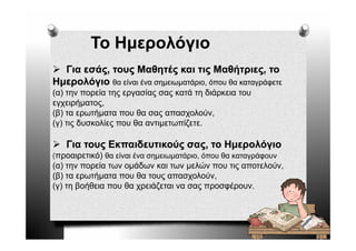 Το Ημερολόγιο
  Για εσάς τους Μαθητές και τις Μαθήτριες το
      εσάς,                             Μαθήτριες,
Ημερολόγιο θα είναι ένα σημειωματάριο, όπου θα καταγράφετε
( ) η
(α) την πορεία της εργασίας σας κατά τη διάρκεια του
           ρ    ης ργ      ς ς        η    ρ
εγχειρήματος,
(β) τα ερωτήματα που θα σας απασχολούν,
(γ) τις δυσκολίες που θα αντιμετωπίζετε.

   Για τους Εκπαιδευτικούς σας, το Ημερολόγιο
(προαιρετικό) θ είναι ένα σημειωματάριο, ό
              θα ί    έ            ά          θ        ά
                                         όπου θα καταγράφουν
(α) την πορεία των ομάδων και των μελών που τις αποτελούν,
(β) τα ερωτήματα που θα τους απασχολούν,
(γ) τη βοήθεια που θα χρειάζεται να σας προσφέρουν.
 