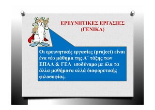 ΕΡΕΥΝΗΤΙΚΕΣ ΕΡΓΑΣΙΕΣ
               (ΓΕΝΙΚΑ)



Οι ερευνητικές εργασίες (project) είναι
ένα νέο μάθημα της Α΄ τάξης των
ΕΠΑΛ & ΓΕΛ ισοδύναμο με όλα τα
άλλα μαθήματα αλλά διαφορετικής
φιλοσοφίας.
 