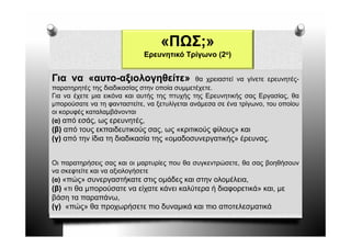 «ΠΩΣ;»
                             Ερευνητικό Τρίγωνο (2ο)


Για να «αυτο-αξιολογηθείτε»
        αυτο-                                  θα χρειαστεί να γίνετε ερευνητές-
παρατηρητές της διαδικασίας στην οποία συμμετέχετε.
Για να έχετε μια εικόνα και αυτής της πτυχής της Ερευνητικής σας Εργασίας θα
                                                                   Εργασίας,
μπορούσατε να τη φανταστείτε, να ξετυλίγεται ανάμεσα σε ένα τρίγωνο, του οποίου
οι κορυφές καταλαμβάνονται
(α) από εσάς, ως ερευνητές,
( )          ς ς ρ η ς
(β) από τους εκπαιδευτικούς σας, ως «κριτικούς φίλους» και
(γ) από την ίδια τη διαδικασία της «ομαδοσυνεργατικής» έρευνας.


Οι παρατηρήσεις σας και οι μαρτυρίες που θα συγκεντρώσετε, θα σας βοηθήσουν
να σκεφτείτε και να αξιολογήσετε
(α) «πώς» συνεργαστήκατε στις ομάδες και στην ολομέλεια,
                                                  ολομέλεια
(β) «τι θα μπορούσατε να είχατε κάνει καλύτερα ή διαφορετικά» και, με
βάση τα παραπάνω,
(γ) «πώς» θα προχωρήσετε πιο δυναμικά και πιο αποτελεσματικά
 