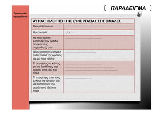 ΠΑΡΑ∆ΕΙΓΜΑ
Προσωπικό 
Ημερολόγιο 
              ΑΥΤΟΑΞΙΟΛΟΓΗΣΗ ΤΗΣ ΣΥΝΕΡΓΑΣΙΑΣ ΣΤΙΣ ΟΜΑ∆ΕΣ
              Ονοματεπώνυμο             ……………………………………

              Ημερομηνία:
              Η       ί                 ../../..
                                          / /

              Με ποιο τρόπο             …………………………………..
              βοήθησες την ομάδα
              σου και τους
              συμμαθητές σου
              Ποιος βοήθησε εσένα ή     ……………………………..
              άλλα παιδιά της ομάδας
              και με ποιο τρόπο
              Τι σκοπεύεις να κάνεις,   ……………………………………
              για να βοηθήσεις την      ……………………………………………….
              ομάδα, από εδώ και        …………………………………………………..
              πέρα
              Τι περιμένεις από τους    …………………………..……
              άλλους να κάνουν, για
              να βοηθήσουν την
               α βοηθήσο      η
              ομάδα από εδώ και
              πέρα
 