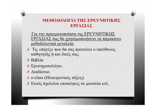 ΜΕΘΟΔΟΛΟΓΙΑ ΤΗΣ ΕΡΕΥΝΗΤΙΚΗΣ
                  ΕΡΓΑΣΙΑΣ
    Για την πραγματοποίηση της ΕΡΕΥΝΗΤΙΚΗΣ
    ΕΡΓΑΣΙΑΣ σας θα χρησιμοποιήσετε τα παρακάτω
    μεθοδολογικά εργαλεία:
       θ δ λ    ά      λ ί
O    Τις «πηγές» που θα σας προτείνει ο υπεύθυνος
    καθηγητής ή και δικές σας
                           σας.
O   Βιβλία
O   Ερωτηματολόγιο.
      ρ ημ        γ
O   Διαδίκτυο.
O   e-class (Ηλεκτρονικές τάξεις)
O   Εκτός σχολείου επισκέψεις σε μουσεία κτλ.
 