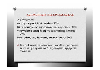 ΑΞΙΟΛΟΓΗΣΗ ΤΗΣ ΕΡΓΑΣΙΑΣ ΣΑΣ
Αξιολογούνται:
Αξ λ ύ
α) η ερευνητική διαδικασία – 30%
β) το περιεχόμενο της ερευνητικής εργασίας - 30%
γ) η γλώσσα και η δομή της ερευνητικής έκθεσης -
  20%
δ) ο τρόπος της δημόσιας παρουσίασης - 20%

O Και οι 4 τομείς αξιολογούνται ο καθένας με άριστα
  το 20 και με άριστα το 20 αξιολογείται η εργασία
  συνολικά.
  συνολικά
 