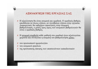 ΑΞΙΟΛΟΓΗΣΗ ΤΗΣ ΕΡΓΑΣΙΑΣ ΣΑΣ

O Η αξιολόγηση θα είναι ατομική και ομαδική. Ο ομαδικός βαθμός
  αποδίδεται σε όλους εξίσου, αν συνέβαλαν εξίσου στην εργασία.
  Διαφορετικά, θα υπάρχουν αποκλίσεις στην ατομική
  βαθμολόγηση, ο μέσος όρος όμως των ατομικών βαθμολογιών θα
  είναι ο ομαδικός βαθμός.

O Η ατομική συμβολή κάθε μαθητή στο ομαδικό έ
          ή    β λή άθ     θ ή         δ ό έργο αξιολογείται
                                                 ξ λ ί
  χωριστά και συνάγεται η ατομική του βαθμολόγηση μέσω :

                ύ      λ ί
O του προσωπικού ημερολογίου
O του ατομικού φακέλου
O της προσωπικής άποψης των εποπτευόντων εκπαιδευτικών
 