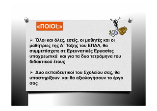 «ΠΟΙΟΙ;»

   Όλοι και όλες, εσείς, οι μαθητές και οι
μαθήτριες της Α΄ Τάξης του ΕΠΑΛ, θα
συμμετάσχετε σε Ερευνητικές Εργασίες
υποχρεωτικά και για τα δυο τετράμηνα του
διδακτικού έτους

  ∆υο εκπαιδευτικοί του Σχολείου σας, θα
                                 σας,
υποστηρίξουν και θα αξιολογήσουν το έργο
σας
 