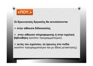 «ΠΟΥ;»

Οι Ερευνητικές Εργασίες θα εκτυλίσσονται

  στην αίθουσα διδασκαλίας

   στην αίθουσα πληροφορικής ή στην σχολική
βιβλιοθήκη (κατόπιν προγραμματισμού)

  εκτός του σχολείου, σε έρευνες στο πεδίο
(κατόπιν προγραμματισμού και με άδεια μετακίνησης)
 