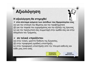 Αξιολόγηση
  Αξ λό
Η αξιολόγηση θα στηριχθεί
   στα σύντομα κείμενα των σελίδων του Ημερολογίου σας
(α) για την επιλογή του θέματος και την προβληματική
(β) για την πορεία του εγχειρήματος και την εξέλιξη της έρευνας
(γ) για την προσωπική σας συμμετοχή στην ομάδα σας και στην
ολομέλεια του Τ ή
 λ έλ          Τμήματος

   σε τελικά «προϊόντα»
               ρ
(α) στην τελική, γραπτή Έκθεση της Εργασίας,
(β) στην προφορική ομαδική υποστήριξη,
(γ) στην προφορική υποστήριξη από την πλευρά καθενός και
κάθε μιας από εσάς
                                    ΠΡΟΦΟΡΙΚΗ          ΣΕΛΙ∆ΕΣ
                                    ΥΠΟΣΤΗΡΙΞΗ       ΗΜΕΡΟΛΟΓΙΟΥ
 