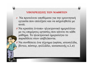 ΥΠΟΧΡΕΩΣΕΙΣ ΤΩΝ ΜΑΘΗΤΩΝ

O  Να προτείνετε υποθέματα για την ερευνητική
  εργασία που επιλέξατε και να ασχοληθείτε με
  αυτά.
O Να κρατάτε έντυπο- ηλεκτρονικό ημερολόγιο
  με τις επιμέρους εργασίες που κάνετε σε κάθε
  μάθημα. Το ηλεκτρονικό ημερολόγιο το
  παραδίδετε στον επιβλέποντα.
     ρ                β
O Να συνθέσετε ένα τέχνημα (αφίσα, ιστοσελίδα,
  β            ρ φ                   ής
  βίντεο, πόστερ, φυλλάδιο, κατασκευής κ.λ.π))
 